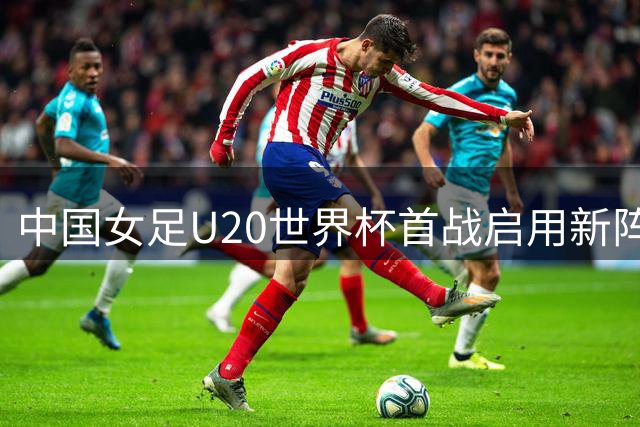 中国女足U20世界杯首战启用新阵 对阵新军欲占先机